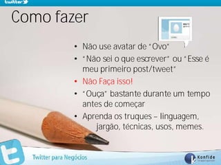 Como fazer
            • Não use avatar de “Ovo”
            • “Não sei o que escrever” ou “Esse é
              meu primeiro post/tweet”
            • Não Faça isso!
            • “Ouça” bastante durante um tempo
              antes de começar
            • Aprenda os truques – linguagem,
                 jargão, técnicas, usos, memes.


  www.fernandosouza.com.br
 
