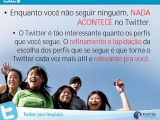 • Enquanto você não seguir ninguém, NADA
                     ACONTECE no Twitter.
  • O Twitter é tão interessante quanto os perfis
   que você segue. O refinamento e lapidação da
    escolha dos perfis que se segue é que torna o
  Twitter cada vez mais útil e relevante pra você.




     www.fernandosouza.com.br
 