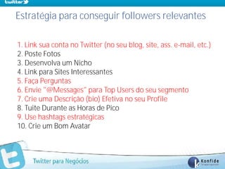 Estratégia para conseguir followers relevantes

1. Link sua conta no Twitter (no seu blog, site, ass. e-mail, etc.)
2. Poste Fotos
3. Desenvolva um Nicho
4. Link para Sites Interessantes
5. Faça Perguntas
6. Envie "@Messages" para Top Users do seu segmento
7. Crie uma Descrição (bio) Efetiva no seu Profile
8. Tuite Durante as Horas de Pico
9. Use hashtags estratégicas
10. Crie um Bom Avatar



    www.fernandosouza.com.br
 