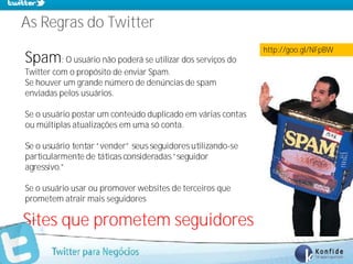 As Regras do Twitter
                                                             http://goo.gl/NFpBW
Spam: O usuário não poderá se utilizar dos serviços do
Twitter com o propósito de enviar Spam.
Se houver um grande número de denúncias de spam
enviadas pelos usuários.

Se o usuário postar um conteúdo duplicado em várias contas
ou múltiplas atualizações em uma só conta.

Se o usuário tentar “vender” seus seguidores utilizando-se
particularmente de táticas consideradas “seguidor
agressivo.”

Se o usuário usar ou promover websites de terceiros que
prometem atrair mais seguidores

Sites que prometem seguidores mais rápido
      www.fernandosouza.com.br
 
