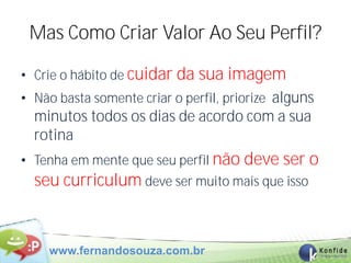 Mas Como Criar Valor Ao Seu Perfil?

• Crie o hábito de cuidar da sua imagem
• Não basta somente criar o perfil, priorize alguns
  minutos todos os dias de acordo com a sua
  rotina
• Tenha em mente que seu perfil não deve ser o
  seu curriculum deve ser muito mais que isso


    www.fernandosouza.com.br
 