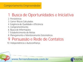 Comportamento Empreendedor


  1 Busca de Oportunidades e Iniciativa
   2   Persistência
   3   Correr Riscos Calculados
   4   Exigência de Qualidade e Eficiência
   5   Comprometimento
   6   Busca de Informações
   7   Estabelecimento de Metas
   8   Planejamento e Monitoramento Sistemáticos
  9 Persuasão e Rede de Contatos
  10 Independência e Autoconfiança




        www.fernandosouza.com.br
 