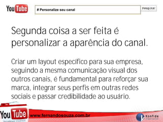 # Personalize seu canal




Segunda coisa a ser feita é
personalizar a aparência do canal.
Criar um layout específico para sua empresa,
seguindo a mesma comunicação visual dos
outros canais, é fundamental para reforçar sua
marca, integrar seus perfis em outras redes
sociais e passar credibilidade ao usuário.

     www.fernandosouza.com.br
   www.fernandosouza.com.br
 