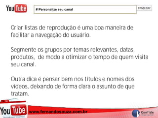 # Personalize seu canal




Criar listas de reprodução é uma boa maneira de
facilitar a navegação do usuário.

Segmente os grupos por temas relevantes, datas,
produtos, de modo a otimizar o tempo de quem visita
seu canal.

Outra dica é pensar bem nos títulos e nomes dos
vídeos, deixando de forma clara o assunto de que
tratam.

      www.fernandosouza.com.br
    www.fernandosouza.com.br
 