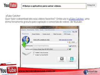 # Baixe o aplicativo para salvar videos.



aTube Catcher
Quer fazer o download dos seus videos favoritos? Então use o aTube Catcher, uma
ótima ferramenta gratuita para captação e conversão de vídeos do Youtube.




          www.fernandosouza.com.br
        www.fernandosouza.com.br
 