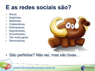 E as redes sociais são?
•   Novas;
•   Orgânicas;
•   Multimídia;
•   Colaborativas;
•   Participativas;
•   Segmentadas;
•   Diversificadas;
•   Tem muita gente;
•   Democráticas;




• São perfeitas? Não sei, mas são boas...


       www.fernandosouza.com.br
 