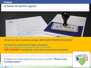 Já tenho um perfil e agora?




Ele tem um bom número de amigos, NÃO QUER PERDER ESSA BASE?

Converta seu perfil em Fan Page, acessando:
http://www.facebook.com/pages/create.php?migrate .
MAS CUIDADO: Faça Backup, pois todos os post serão deletados!



# Acesse as configurações da sua conta e escolha “Baixar suas
Configurações”
        www.fernandosouza.com.br
 