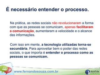 É necessário entender o processo.

 Na prática, as redes sociais não revolucionaram a forma
 com que as pessoas se comunicam, apenas facilitaram
 a comunicação, aumentaram a velocidade e o alcance
 das informações.

 Com isso em mente, a tecnologia utilizadas torna-se
 secundária. Para aproveitar bem o poder das redes
 sociais, o que importa é entender o processo como as
 pessoas se comunicam.



   www.fernandosouza.com.br
 