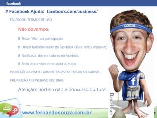 # Facebook Ajuda: facebook.com/business/
 FACEBOOK: TERMOS DE USO

      Não devemos:
        Trocar “like” por participação

        Utilizar funcionalidades do Facebook (‘likes’, fotos, mural etc)

        Notificação dos vencedores no Facebook

        Envio de convites e marcação de votos

 PROMOÇÕES DEVEM SER ADMINISTRADAS EM: TABS OU APLICATIVOS

 PROMOÇÃO X CONCURSO CULTURAL

      Atenção: Sorteio não é Concurso Cultural



        www.fernandosouza.com.br
 