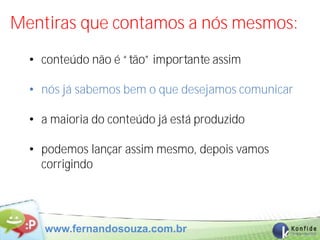 Mentiras que contamos a nós mesmos:
  • conteúdo não é “tão” importante assim

  • nós já sabemos bem o que desejamos comunicar

  • a maioria do conteúdo já está produzido

  • podemos lançar assim mesmo, depois vamos
    corrigindo




    www.fernandosouza.com.br
 