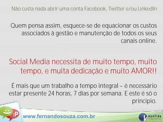 Não custa nada abrir uma conta Facebook, Twitter e/ou LinkedIn


Quem pensa assim, esquece-se de equacionar os custos
   associados à gestão e manutenção de todos os seus
                                       canais online.


Social Media necessita de muito tempo, muito
   tempo, e muita dedicação e muito AMOR!!
 É mais que um trabalho a tempo integral – é necessário
estar presente 24 horas, 7 dias por semana. E este é só o
                                               principio.

     www.fernandosouza.com.br
 