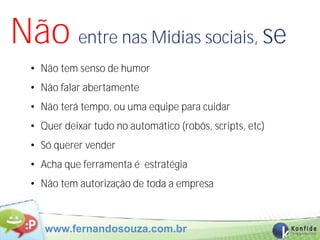 Não entre nas Midias sociais, se
  • Não tem senso de humor
  • Não falar abertamente
  • Não terá tempo, ou uma equipe para cuidar
  • Quer deixar tudo no automático (robôs, scripts, etc)
  • Só querer vender
  • Acha que ferramenta é estratégia
  • Não tem autorização de toda a empresa



     www.fernandosouza.com.br
 