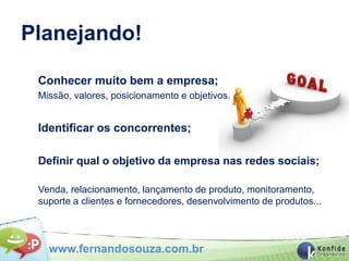 Planejando!

 Conhecer muito bem a empresa;
 Missão, valores, posicionamento e objetivos.


 Identificar os concorrentes;

 Definir qual o objetivo da empresa nas redes sociais;

 Venda, relacionamento, lançamento de produto, monitoramento,
 suporte a clientes e fornecedores, desenvolvimento de produtos...



   www.fernandosouza.com.br
 