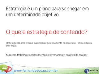 Estratégia é um plano para se chegar em
um determinado objetivo.


O que é estratégia de conteúdo?
Planejamento para criação, publicação e gerenciamento do conteúdo. Parece simples,
mas não é.


Mas com trabalho e conhecimento é extremamente possível de realizar




       www.fernandosouza.com.br
 