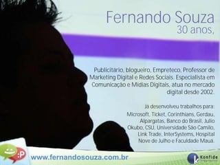 Fernando Souza
                                                  30 anos,


               Publicitário, blogueiro, Empreteco, Professor de
              Marketing Digital e Redes Sociais. Especialista em
              Comunicação e Mídias Digitais, atua no mercado
                                            digital desde 2002.

                                   Já desenvolveu trabalhos para:
                            Microsoft, Ticket, Corinthians, Gerdau,
                                 Alpargatas, Banco do Brasil, Julio
                            Okubo, CSU, Universidade São Camilo,
                                Link Trade, InterSystems, Hospital
                                Nove de Julho e Faculdade Mauá.


www.fernandosouza.com.br
 