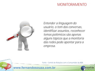 MONITORAMENTO




                 Entender a linguagem do
                 usuário, o tom das conversas,
                 identiﬁcar assuntos, reconhecer
                 temas polêmicos são apenas
                 alguns tópicos que a monitoria
                 das redes pode apontar para a
                 empresa.




                Fonte - Comitê de Relações com o Consumidor da ABA

www.fernandosouza.com.br                                             44
 