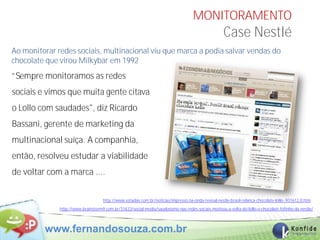 MONITORAMENTO
                                                                                                    Case Nestlé
Ao monitorar redes sociais, multinacional viu que marca a podia salvar vendas do
chocolate que virou Milkybar em 1992
“Sempre monitoramos as redes
sociais e vimos que muita gente citava
o Lollo com saudades", diz Ricardo
Bassani, gerente de marketing da
multinacional suíça. A companhia,
então, resolveu estudar a viabilidade
de voltar com a marca ....


                                    http://www.estadao.com.br/noticias/impresso,na-onda-revival-nestle-brasil-relanca-chocolate-lollo-,931612,0.htm
              http://www.brainstorm9.com.br/31633/social-media/saudosismo-nas-redes-sociais-motivou-a-volta-do-lollo-o-chocolate-fofinho-da-nestle/



         www.fernandosouza.com.br                                                                                                         45
 