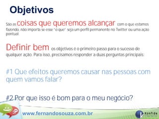 Objetivos
São ascoisas que queremos alcançar                                 com o que estamos
fazendo, não importa se esse “o que” seja um perfil permanente no Twitter ou uma ação
pontual.


Definir bem os objetivos é o primeiro passo para o sucesso de
qualquer ação. Para isso, precisamos responder a duas perguntas principais:



#1 Que efeitos queremos causar nas pessoas com
quem vamos falar?

#2 Por que isso é bom para o meu negócio?

         www.fernandosouza.com.br
 