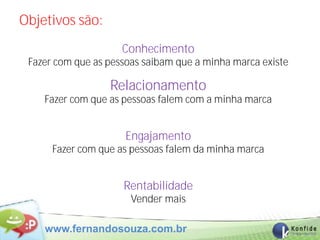 Objetivos são:
                     Conhecimento
 Fazer com que as pessoas saibam que a minha marca existe

                  Relacionamento
    Fazer com que as pessoas falem com a minha marca


                     Engajamento
      Fazer com que as pessoas falem da minha marca


                     Rentabilidade
                       Vender mais

    www.fernandosouza.com.br
 