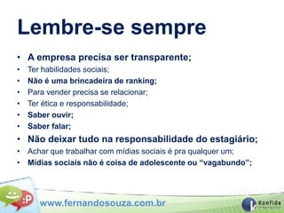Lembre-se sempre
• A empresa precisa ser transparente;
•   Ter habilidades sociais;
•   Não é uma brincadeira de ranking;
•   Para vender precisa se relacionar;
•   Ter ética e responsabilidade;
•   Saber ouvir;
•   Saber falar;
• Não deixar tudo na responsabilidade do estagiário;
• Achar que trabalhar com mídias sociais é pra qualquer um;
• Mídias sociais não é coisa de adolescente ou “vagabundo”;




       www.fernandosouza.com.br
 