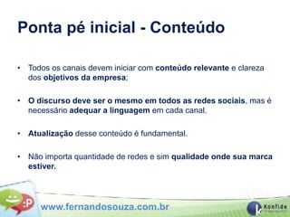 Ponta pé inicial - Conteúdo

• Todos os canais devem iniciar com conteúdo relevante e clareza
  dos objetivos da empresa;

• O discurso deve ser o mesmo em todos as redes sociais, mas é
  necessário adequar a linguagem em cada canal.

• Atualização desse conteúdo é fundamental.

• Não importa quantidade de redes e sim qualidade onde sua marca
  estiver.




      www.fernandosouza.com.br
 
