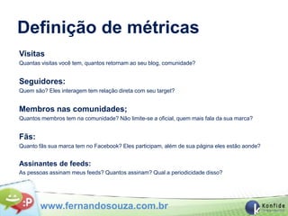 Definição de métricas
Visitas
Quantas visitas você tem, quantos retornam ao seu blog, comunidade?


Seguidores:
Quem são? Eles interagem tem relação direta com seu target?


Membros nas comunidades;
Quantos membros tem na comunidade? Não limite-se a oficial, quem mais fala da sua marca?


Fãs:
Quanto fãs sua marca tem no Facebook? Eles participam, além de sua página eles estão aonde?


Assinantes de feeds:
As pessoas assinam meus feeds? Quantos assinam? Qual a periodicidade disso?




        www.fernandosouza.com.br
 