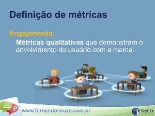 Definição de métricas
Engajamento:
  Métricas qualitativas que demonstram o
  envolvimento do usuário com a marca:




   www.fernandosouza.com.br
 