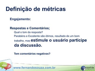 Definição de métricas
 Engajamento:

 Respostas e Comentários;
   Qual o tom da resposta?
   Parabéns e Excelente são ótimos, resultado de um bom
   trabalho, mas estimule     o usuário participe
   da discussão.
   Tem comentários negativos?




   www.fernandosouza.com.br
 