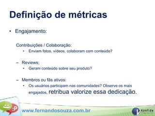 Definição de métricas
• Engajamento:

  Contribuições / Colaboração:
     •   Enviam fotos, vídeos, colaboram com conteúdo?


  – Reviews;
     •   Geram conteúdo sobre seu produto?


  – Membros ou fãs ativos:
     •   Os usuários participam nas comunidades? Observe os mais
         engajados, retribua   valorize essa dedicação.


    www.fernandosouza.com.br
 