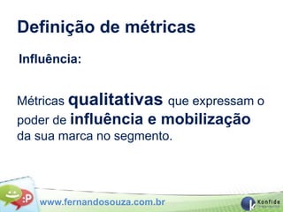 Definição de métricas
Influência:


Métricas qualitativas que expressam o
poder de influência e mobilização
da sua marca no segmento.




   www.fernandosouza.com.br
 