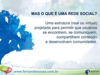 MAS O QUE É UMA REDE SOCIAL?

                  Uma estrutura (real ou virtual)
           projetada para permitir que usuários
                se encontrem, se comuniquem,
                        compartilhem conteúdo
                  e desenvolvam comunidades.




www.fernandosouza.com.br
 