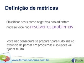 Definição de métricas

Classificar posts como negativos não adiantam
nada se você não resolver   os problemas

Você não conseguirá se preparar para tudo, mas o
exercício de pensar em problemas e soluções vai
ajudar muito.


   www.fernandosouza.com.br
 