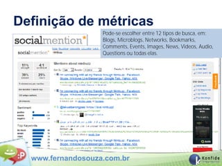 Definição de métricas
                   Pode-se escolher entre 12 tipos de busca, em:
                   Blogs, Microblogs, Networks, Bookmarks,
                   Comments, Events, Images, News, Videos, Audio,
                   Questions ou todas elas.




  www.fernandosouza.com.br
 