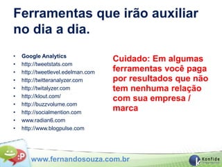 Ferramentas que irão auxiliar
no dia a dia.
•   Google Analytics
                                    Cuidado: Em algumas
•   http://tweetstats.com
•   http://tweetlevel.edelman.com   ferramentas você paga
•   http://twitteranalyzer.com      por resultados que não
•   http://twitalyzer.com           tem nenhuma relação
•   http://klout.com/
                                    com sua empresa /
•   http://buzzvolume.com
•   http://socialmention.com
                                    marca
•   www.radian6.com
•   http://www.blogpulse.com




       www.fernandosouza.com.br
 