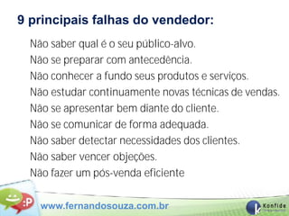 9 principais falhas do vendedor:
  Não saber qual é o seu público-alvo.
  Não se preparar com antecedência.
  Não conhecer a fundo seus produtos e serviços.
  Não estudar continuamente novas técnicas de vendas.
  Não se apresentar bem diante do cliente.
  Não se comunicar de forma adequada.
  Não saber detectar necessidades dos clientes.
  Não saber vencer objeções.
  Não fazer um pós-venda eficiente

    www.fernandosouza.com.br
 