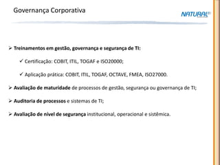 Governança Corporativa




 Treinamentos em gestão, governança e segurança de TI:

     Certificação: COBIT, ITIL, TOGAF e ISO20000;

     Aplicação prática: COBIT, ITIL, TOGAF, OCTAVE, FMEA, ISO27000.

 Avaliação de maturidade de processos de gestão, segurança ou governança de TI;

 Auditoria de processos e sistemas de TI;

 Avaliação de nível de segurança institucional, operacional e sistêmica.
 