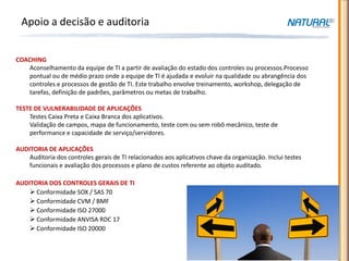 Apoio a decisão e auditoria


COACHING
   Aconselhamento da equipe de TI a partir de avaliação do estado dos controles ou processos.Processo
   pontual ou de médio prazo onde a equipe de TI é ajudada e evoluir na qualidade ou abrangência dos
   controles e processos de gestão de TI. Este trabalho envolve treinamento, workshop, delegação de
   tarefas, definição de padrões, parâmetros ou metas de trabalho.

TESTE DE VULNERABILIDADE DE APLICAÇÕES
    Testes Caixa Preta e Caixa Branca dos aplicativos.
    Validação de campos, mapa de funcionamento, teste com ou sem robô mecânico, teste de
    performance e capacidade de serviço/servidores.

AUDITORIA DE APLICAÇÕES
    Auditoria dos controles gerais de TI relacionados aos aplicativos chave da organização. Inclui testes
    funcionais e avaliação dos processos e plano de custos referente ao objeto auditado.

AUDITORIA DOS CONTROLES GERAIS DE TI
     Conformidade SOX / SAS 70
     Conformidade CVM / BMF
     Conformidade ISO 27000
     Conformidade ANVISA RDC 17
     Conformidade ISO 20000
 