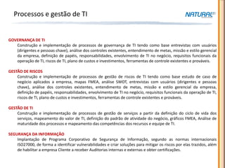 Processos e gestão de TI


GOVERNANÇA DE TI
   Construção e implementação de processos de governança de TI tendo como base entrevistas com usuários
   (dirigentes e pessoas chave), análise dos controles existentes, entendimento de metas, missão e estilo gerencial
   da empresa, definição de papéis, responsabilidades, envolvimento de TI no negócio, requisitos funcionais da
   operação de TI, riscos de TI, plano de custos e investimentos, ferramentas de controle existentes e prováveis.

GESTÃO DE RISCOS
    Construção e implementação de processos de gestão de riscos de TI tendo como base estudo de caso de
    negócio aplicados a empresa, mapas FMEA, análise SWOT, entrevistas com usuários (dirigentes e pessoas
    chave), análise dos controles existentes, entendimento de metas, missão e estilo gerencial da empresa,
    definição de papéis, responsabilidades, envolvimento de TI no negócio, requisitos funcionais da operação de TI,
    riscos de TI, plano de custos e investimentos, ferramentas de controle existentes e prováveis.

GESTÃO DE TI
    Construção e implementação de processos de gestão de serviços a partir da definição do ciclo de vida dos
    serviços, mapeamento do valor de TI, definição do padrão de atividade do negócio, gráficos FMEA, Análise de
    maturidade dos processos e mapeamento das competências dos recursos e equipe de TI.

SEGURANÇA DA INFORMAÇÂO
    Implantação de Programa Corporativo de Segurança de Informação, segundo as normas internacionais
    ISO27000, de forma a identificar vulnerabilidades e criar soluções para mitigar os riscos por elas trazidos, além
    de habilitar a empresa Cliente a receber Auditorias internas e externas e obter certificações.
 