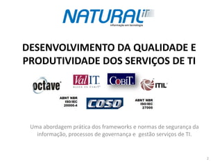 DESENVOLVIMENTO DA QUALIDADE E
PRODUTIVIDADE DOS SERVIÇOS DE TI




 Uma abordagem prática dos frameworks e normas de segurança da
   informação, processos de governança e gestão serviços de TI.


                                                                  2
 