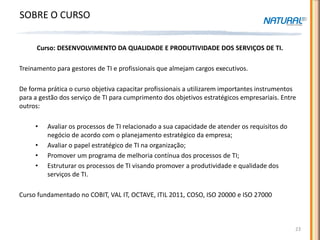 SOBRE O CURSO

      Curso: DESENVOLVIMENTO DA QUALIDADE E PRODUTIVIDADE DOS SERVIÇOS DE TI.

Treinamento para gestores de TI e profissionais que almejam cargos executivos.

De forma prática o curso objetiva capacitar profissionais a utilizarem importantes instrumentos
para a gestão dos serviço de TI para cumprimento dos objetivos estratégicos empresariais. Entre
outros:

     •   Avaliar os processos de TI relacionado a sua capacidade de atender os requisitos do
         negócio de acordo com o planejamento estratégico da empresa;
     •   Avaliar o papel estratégico de TI na organização;
     •   Promover um programa de melhoria contínua dos processos de TI;
     •   Estruturar os processos de TI visando promover a produtividade e qualidade dos
         serviços de TI.

Curso fundamentado no COBIT, VAL IT, OCTAVE, ITIL 2011, COSO, ISO 20000 e ISO 27000



                                                                                               23
 
