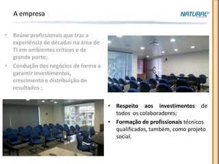 A empresa

• Reúne profissionais que traz a
  experiência de décadas na área de
  TI em ambientes críticos e de
  grande porte;
• Condução dos negócios de forma a
  garantir investimentos,
  crescimento e distribuição de
  resultados ;

                                      • Respeito aos investimentos de
                                        todos os colaboradores;
                                      • Formação de profissionais técnicos
                                        qualificados, também, como projeto
                                        social.
 