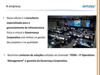A empresa


• Nossa oferta é a consultoria
   especializada para o
   gerenciamento de infraestrutura
   física e virtual e Governança
   Corporativa com ênfase na gestão
   dos projetos e na qualidade.



• Reunimos centenas de soluções voltadas ao chamado “ITOM – IT Operations

   Management” e garantia da Governaça Corporativa.
 