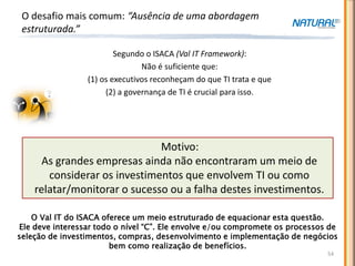O desafio mais comum: “Ausência de uma abordagem
 estruturada.”

                         Segundo o ISACA (Val IT Framework):
                                Não é suficiente que:
                 (1) os executivos reconheçam do que TI trata e que
                      (2) a governança de TI é crucial para isso.




                              Motivo:
      As grandes empresas ainda não encontraram um meio de
       considerar os investimentos que envolvem TI ou como
    relatar/monitorar o sucesso ou a falha destes investimentos.

    O Val IT do ISACA oferece um meio estruturado de equacionar esta questão.
Ele deve interessar todo o nível “C”. Ele envolve e/ou compromete os processos de
seleção de investimentos, compras, desenvolvimento e implementação de negócios
                        bem como realização de benefícios.
                                                                              54
 