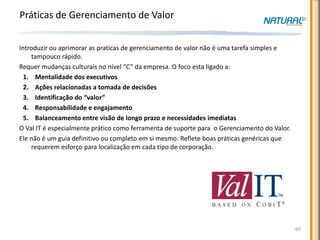 Práticas de Gerenciamento de Valor

Introduzir ou aprimorar as praticas de gerenciamento de valor não é uma tarefa simples e
    tampouco rápido.
Requer mudanças culturais no nível “C” da empresa. O foco esta ligado a:
  1. Mentalidade dos executivos
  2. Ações relacionadas a tomada de decisões
  3. Identificação do “valor”
  4. Responsabilidade e engajamento
  5. Balanceamento entre visão de longo prazo e necessidades imediatas
O Val IT é especialmente prático como ferramenta de suporte para o Gerenciamento do Valor.
Ele não é um guia definitivo ou completo em si mesmo. Reflete boas práticas genéricas que
    requerem esforço para localização em cada tipo de corporação.




                                                                                             60
 