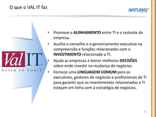 O que o VAL IT faz



                     • Promove o ALINHAMENTO entre TI e o restante da
                       empresa.
                     • Auxilia o conselho e o gerenciamento executivo na
                       compreensão e funções relacionadas com o
                       INVESTIMENTO relacionado a TI.
                     • Ajuda as empresas a tomar melhores DECISÕES
                       sobre onde investir na mudança de negócios.
                     • Fornece uma LINGUAGEM COMUM para os
                       executivos, gestores de negócios e profissionais de TI
                       para garantir que os investimentos relacionados a TI
                       estejam em linha com a estratégia de negócios.




                                                                           61
 
