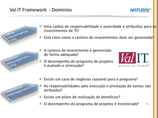 Val IT Framework - Domínios


             Uma cadeia de responsabilidade e autoridade é atribuídas para os
              investimentos de TI?
             Está claro como a carteira de investimentos deve ser governada?


             A carteira de investimento é gerenciada
              de forma adequada?
             O desempenho do programa de projetos
              é avaliado e otimizado?


             Existe um caso de negócios razoável para o programa?
             As responsabilidades pela execução e prestação de contas são
              atribuídas?
             Existe um plano de realização de benefícios?
             O desempenho do programa de projetos é monitorado?        66
 