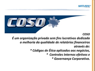 COSO




                                                COSO
É um organização privada sem fins lucrativos dedicada
     a melhoria da qualidade de relatórios financeiros
                                           através de:
            * Códigos de Ética aplicados aos negócios,
                       * Controles Internos efetivos e
                           * Governança Corporativa.
 