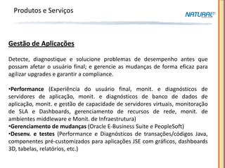Produtos e Serviços



Gestão de Aplicações

Detecte, diagnostique e solucione problemas de desempenho antes que
possam afetar o usuário final; e gerencie as mudanças de forma eficaz para
agilizar upgrades e garantir a compliance.

•Performance (Experiência do usuário final, monit. e diagnósticos de
servidores de aplicação, monit. e diagnósticos de banco de dados de
aplicação, monit. e gestão de capacidade de servidores virtuais, monitoração
de SLA e Dashboards, gerenciamento de recursos de rede, monit. de
ambientes middleware e Monit. de Infraestrutura)
•Gerenciamento de mudanças (Oracle E-Business Suite e PeopleSoft)
•Desenv. e testes (Performance e Diagnósticos de transações/códigos Java,
componentes pré-customizados para aplicações JSE com gráficos, dashboards
3D, tabelas, relatórios, etc.)
 