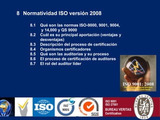   Normatividad ISO versión 2008         8.1    Qué son las normas ISO-9000, 9001, 9004,                    y 14,000 y QS 9000         8.2    Cuál es su principal aportación (ventajas y desventajas)         8.3    Descripción del proceso de certificación         8.4    Organismos certificadores         8.5    Qué son las auditorías y su proceso         8.6    El proceso de certificación de auditores         8.7    El rol del auditor líder