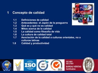 Concepto de calidad 1.1       Definiciones de calidad 1.2       Antecedentes: el Japón de la posguerra 1.3       Qué es y qué no es calidad 1.4       Mitos acerca de la calidad 1.5       La calidad como filosofía de vida 1.6       La cultura de calidad total 1.7       Asociación de la calidad a culturas orientales, no a culturas latinas1.8        Calidad y productividad